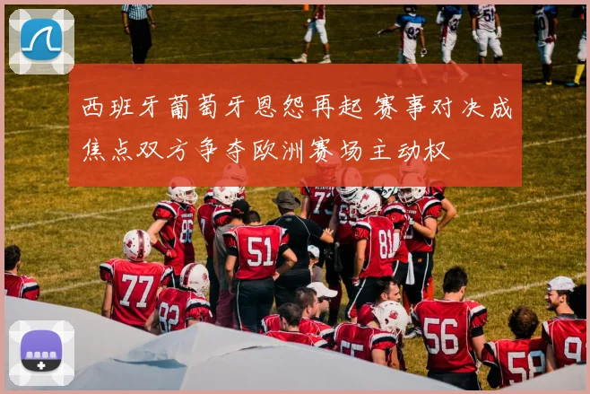 西班牙葡萄牙恩怨再起 赛事对决成焦点双方争夺欧洲赛场主动权