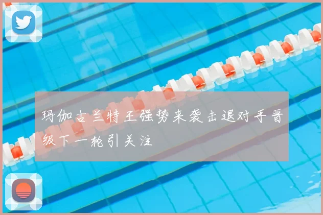 玛伽古兰特王强势来袭击退对手晋级下一轮引关注