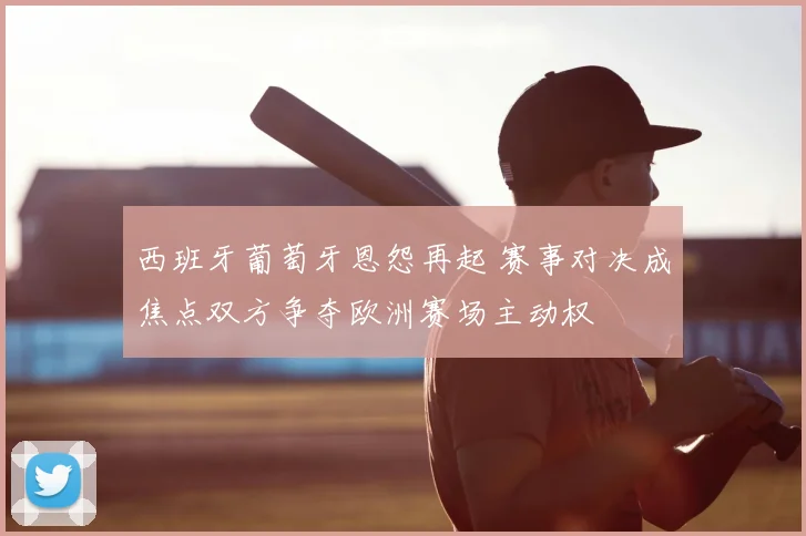 西班牙葡萄牙恩怨再起 赛事对决成焦点双方争夺欧洲赛场主动权