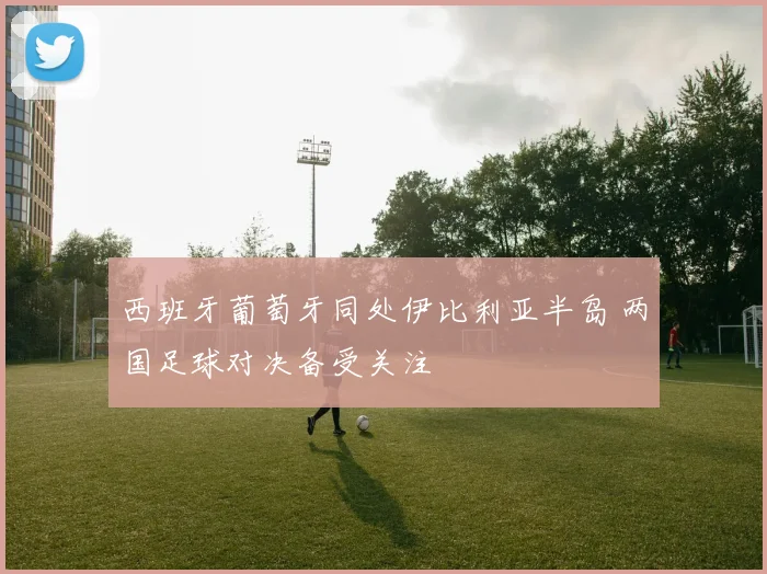 西班牙葡萄牙同处伊比利亚半岛 两国足球对决备受关注