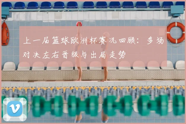 上一届篮球欧洲杯赛况回顾:多场对决左右晋级与出局走势