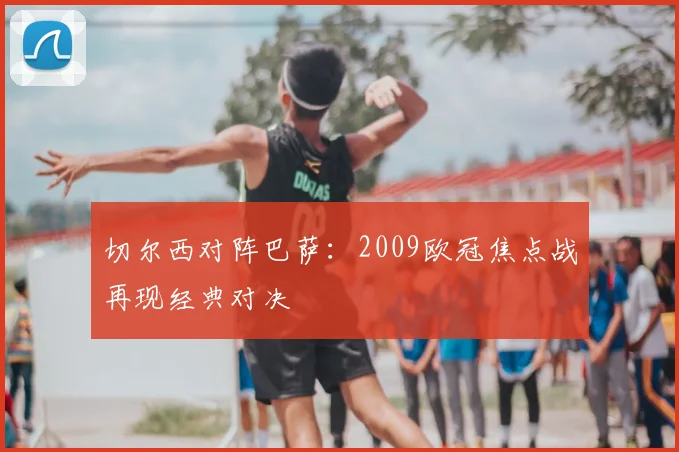 切尔西对阵巴萨：2009欧冠焦点战再现经典对决