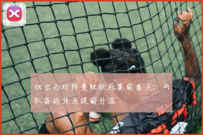 切尔西对阵曼联欧冠赛前看点：两队备战焦点提前升温