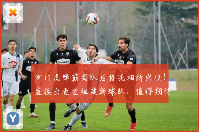 津门虎锋霸离队后将亮相新岗位！直接出重金组建新球队，值得期待